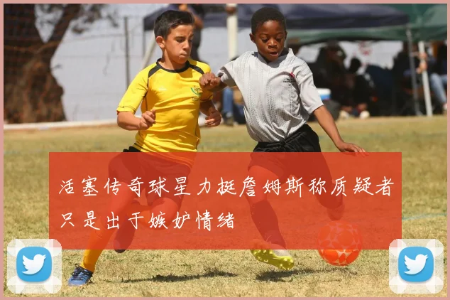 活塞传奇球星力挺詹姆斯称质疑者只是出于嫉妒情绪