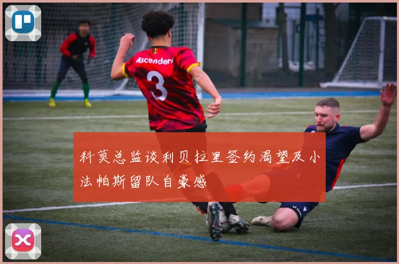 科莫总监谈利贝拉里签约渴望及小法帕斯留队自豪感