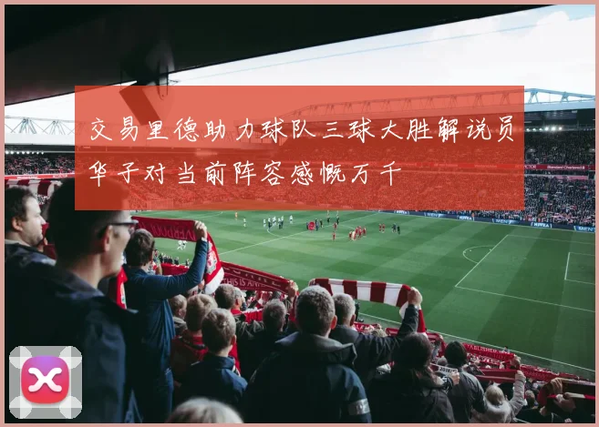 交易里德助力球队三球大胜解说员华子对当前阵容感慨万千