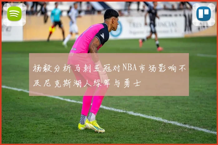 杨毅分析马刺五冠对NBA市场影响不及尼克斯湖人绿军与勇士
