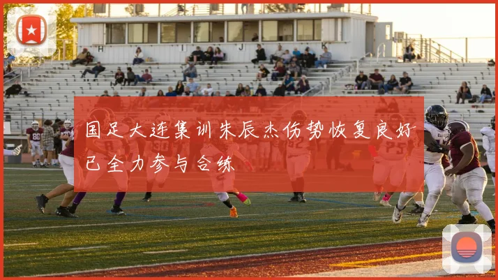 国足大连集训朱辰杰伤势恢复良好已全力参与合练