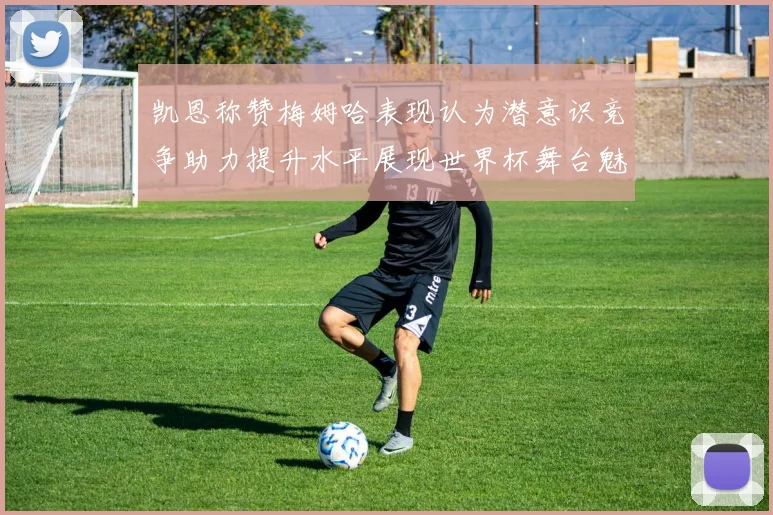 凯恩称赞梅姆哈表现认为潜意识竞争助力提升水平展现世界杯舞台魅力