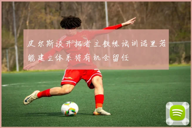 皮尔斯谈开拓者主教练试训诺里若能建立体系将有机会留任