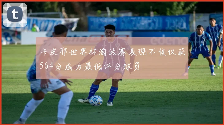 卡皮耶世界杯淘汰赛表现不佳仅获564分成为最低评分球员