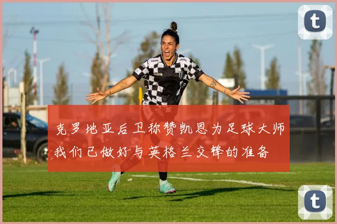 克罗地亚后卫称赞凯恩为足球大师我们已做好与英格兰交锋的准备