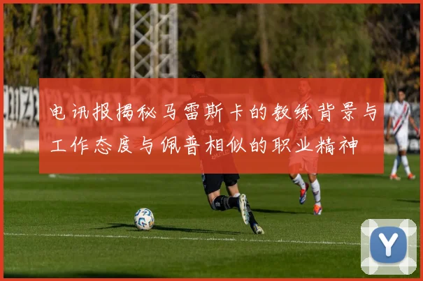 电讯报揭秘马雷斯卡的教练背景与工作态度与佩普相似的职业精神